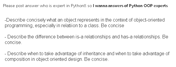 Please post answer who is expert in Python!! so I wanna answers of Python OOP experts -Describe concisely what an object represents in the context of object-oriented programming, especially in relatiion to a class. Be concise Describe the difference between is-a relationships and has-a relationships. Be concise - Describe when to take advantage of inheritance and when to take advantage of composition in object oriented design. Be concise