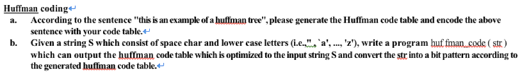 Huffman coding*- a. According to the sentence this is an example of a hutlman tree, please generate the Huffman code table and encode the above sentence with your code table.** Given a string S which consist of space char and lower case letters (i e.. which can output the huffman code table which is optimized to the input string S and convert the str into a bit pattern according to the generated huffman code table.** b. ·a, , z), write a program utman code ( str)
