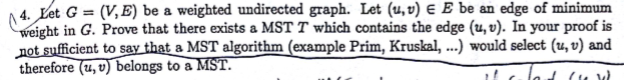 A 4. Et G = (V,E) be a weighted undirected graph. Let (u,v) E E be an edge of minimum ight in G. Prove that there exists a MST T which contains the edge (u, v). In your proof is not sufficient to say that a MST algorithm (example Prim, Kruskal, .. would select (u, v) and therefore (u, v) belongs to a MST