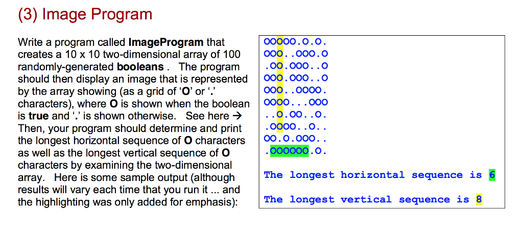 (3) Image Program oo000.o.O Write a program called ImageProgram that creates a 10 x 10 two-dimensional array of 100 0oo. .000.O randomly-generated booleans. The progranm should then display an image that is represented oo.000. .O by the array showing (as a grid of O or. characters), where O is shown when the boolean0000. . .000 is true and is shown otherwise. See here > Then, your program should determine and print the longest horizontal sequence of O characters 00.0.00o. as well as the longest vertical sequence of O characters by examining the two-dimensional array. Here is some sample output (although The longest horizontal sequence is results will vary each time that you run it.. and the highlighting was only added for emphasis): 000. .0o00 . .O.00..0 o000. .O oo00O.O The longest vertical sequence is 8