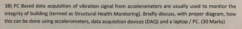 3B) PC Based data acquisition of vibration signal from accelerometers are usually used to monitor the integrity of building (termed as Structural Health Monitoring). Briefly discuss, with proper diagram, how this can be done using accelerometers, data acquisition devices (DAQ) and a laptop/ PC. (30 Marks)