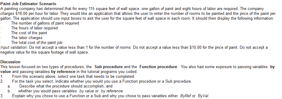 Paint Job Estimator Scenario A painting company has determined that for every 115 square feet of wall space, one gallon of paint and eight hours of labor are required. The company charges $18.00 per hour for labor. They would like an application that allows the user to enter the number of rooms to be painted and the price of the paint per gallon. The application should use input boxes to ask the user for the square feet of wall space in each room. It should then display the following information The number of gallons of paint required The hours of labor required The cost of the paint The labor charges The total cost of the paint job Input validation: Do not accept a value less than 1 for the number of rooms. Do not accept a value less than $10.00 for the price of paint. Do not accept a negative value for the square footage of wall space Discussion This lesson focused on two types of procedures, the Sub procedure and the Function procedure. You also had some exposure to passing variables by value and passing variables by reference in the tutorial programs you coded 1.From the scenario above, select one task that needs to be completed 2. For the task you select, indicate whether you would you use a Function procedure or a Sub procedure a. Describe what the procedure should accomplish, and b. whether you would pass variables by value or by reference 3. Explain why you chose to use a Function or a Sub and why you chose to pass variables either ByRef or ByVal