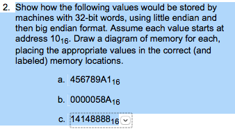 2. Show how the following values would be stored by machines with 32-bit words, using little endian and then big endian format. Assume each value starts at address 1016. Draw a diagram of memory for each placing the appropriate values in the correct (and labeled) memory locations a. 456789A116 b. 0000058A16 c. 1414888816