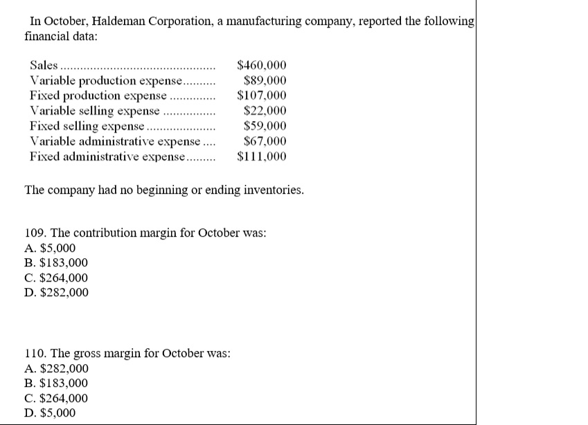 In October, Haldeman Corporation, a manufacturing company, reported the following financial data Sales.. $460,000 $89,000 107,000 $22,000 $59,000 S67.000 S111,000 Variable selling expense Variable administrative expense Fixed administrative expense The company had no beginning or ending inventories 109. The contribution margin for October was A. $5,000 B. $183,000 C. $264,000 D. $282,000 110. The gross margin for October was: A. $282,000 B. $183,000 C. $264,000 D. $5,000 