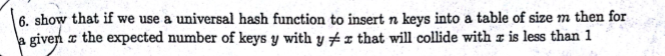 6. show that if we use a universal hash function to insert n keys into a table of size m then for giver x the expected number of keys y with y that will collide with z is less than 1