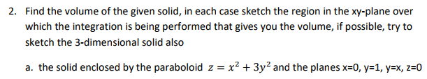 Question: Find the volume of the given solid, in each case sketch the region in the xy-plane over which the...