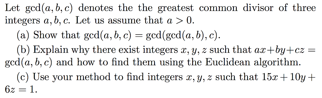 Let ged(a, b, c) denotes the the greatest common divisor of three integers a, b, c. Let us assume that a > 0. (a) Show that gcd(a, b, c) = gcd(gcd(a, b), c). (b) Explain why there exist integers x, y, z such that ax+by+cz ged (a, b, c) and how to find them using the Euclidean algorithm. (c) Use your method to find integers x, y, z such that 15r +10y+ 62 = 1.