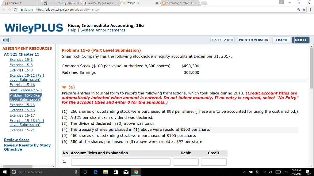 Travian ae4 á --ele-2011 18Aw × \ 셰 You have logged into M, x / V. Wiley,LL/5 ㄇ ㄨ - ← _ c | secure l https://edugen.wileyplus.com/ed Kieso, Intermediate Accounting, 16e Help System Announcements CALCULATOR PRINTER VERSION BACK NEXT ASSIGNMENT RESOURCES Problem 15-6 (Part Level Submission) Shamrock Company has the following stockholders equity accounts at December 31, 2017 Common Stock ($100 par value, authorized 8,300 shares) $490,300 Retained Earnings 325 Chapter 303,000 ▼ (a) Prepare entries in journal form to record the following transactions, which took place during 2018. (Credit account titles are automatically indented when amount is entered. Do not indent manually. If no entry is required, select No Entry for the account titles and enter 0 for the amounts.) rief Exercise 15 Problem 15-6 (Part Level Submission Exercise 15-15 Exercise 15-17 (1) 260 shares of outstanding stock were purchased at $98 per share. (These are to be accounted for using the cost method.) (2) A $21 per share cash dividend was declared (3) The dividend declared in (2) above was paid (4) The treasury shares purchased in (1) above were resold at $103 per share (5) 460 shares of outstanding stock were purchased at $105 per share (6) 380 of the shares purchased in (5) above were resold at $97 per share evel SubmisSIO Review Score Obiective No. Account Titles and Explanation Debit Credit 9:25 PM S/2017 Type here to search 