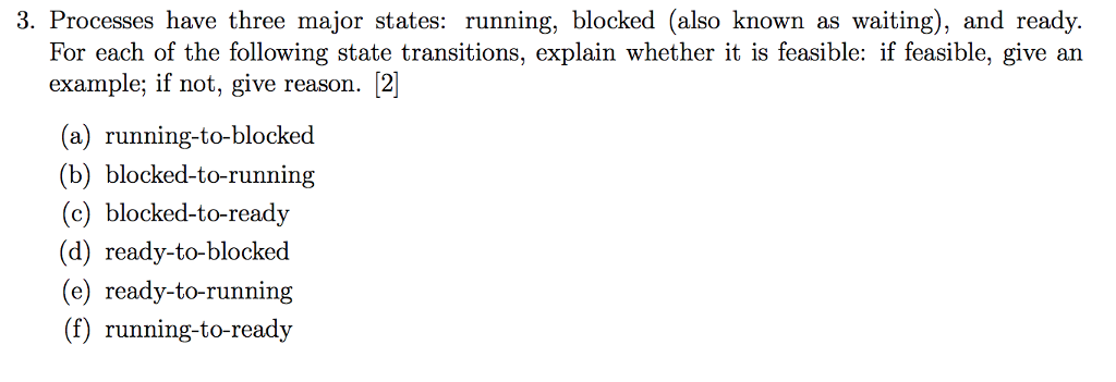 3. Processes have three major states: running, blocked (also known as waiting), and ready. For each of the following state transitions, explain whether it is feasible: if feasible, give an example; if not, give reason. 2] (a) running-to-blocked (b) blocked-to-running (c) blocked-to-ready (d) ready-to-blocked (e) ready-to-running (f) running-to-ready