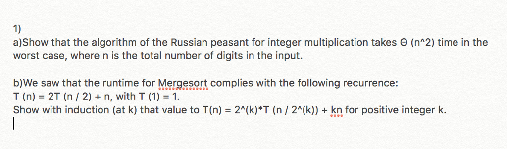 1) a)Show that the algorithm of the Russian peasant for integer multiplication takes Θ (n^2) time in the worst case, where n is the total number of digits in the input. b)We saw that the runtime for Mergesort complies with the following recurrence: T(n)=2T (n / 2) + n, with T (1) = 1. Show with induction (at k) that value to T(n) 2(k)*T (n 2A(k)) +kn for positive integer k.