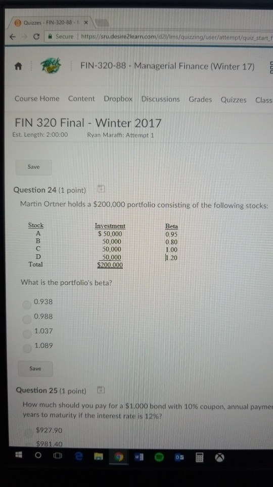 (9 Quizzes-FIN-320.88-r- C | ? secure l https://sru.desire2learn.com/d23/1ms/quizzing/user/attempt/quiz.start.f ? FIN-320-88- Managerial Finance (Winter 17) Course Home Content Dropbox Discussions Grades Quizzes Class FIN 320 FinalWinter 2017 Est. Length: 2:00:00 Ryan Maraffi: Attempt 1 Save Question 24 (1 point) Martin Ortner holds a $200.000 portfolio consisting of the following stocks: Stock Investment S 50,000 50,000 50,000 Beta 0.95 0.80 1.00 1.20 Total What is the portfolios beta? 0.938 0.988 1.037 1.089 Save Question 25 (1 point) How much should you pay for a $1,000 bond with 10% coupon, annual paymen years to maturity if the interest rate is 12%? $927.90 $981.40
