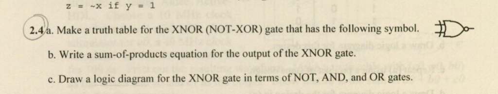 z=~x if y = 1 2.4a. Make a truth table for the XNOR (NOT-XOR) gate that has the following symbol. b. Write a sum-of-products equation for the output of the XNOR gate. c. Draw a logic diagram for the XNOR gate in terms of NOT, AND, and OR gates.