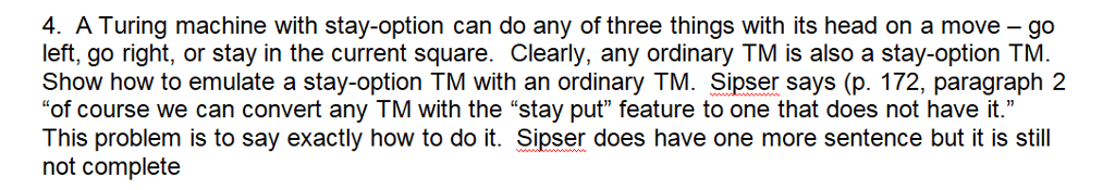 4. A Turing machine with stay-option can do any of three things with its head on a move go left, go right, or stay in the current square. Clearly, any ordinary TM is also a stay-option TM Show how to emulate a stay-option TM with an ordinary TM. Sipser says (p. 172, paragraph 2 of course we can convert any TM with the stay put feature to one that does not have it. This problem is to say exactly how to do it. Sipser does have one more sentence but it is still not complete