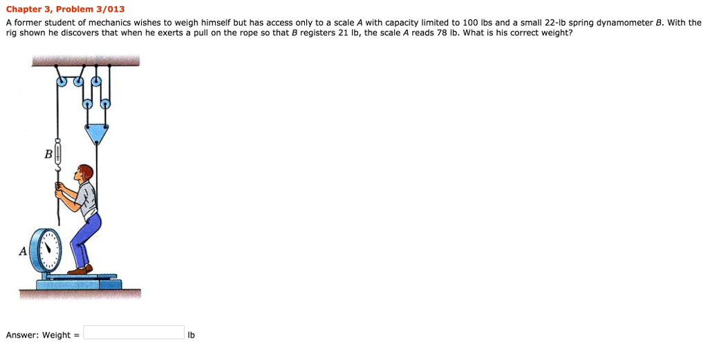Chapter 3, Problem 3/013 A former student of mechanics wishes to weigh himself but has access only to a scale A with capacity limited to 100 lbs and a small 22-lb spring dynamometer B. With the rig shown he discovers that when he exerts a pull on the rope so that B registers 21 lb, the scale A reads 78 lb. What is his correct weight? Answer: weight = lb