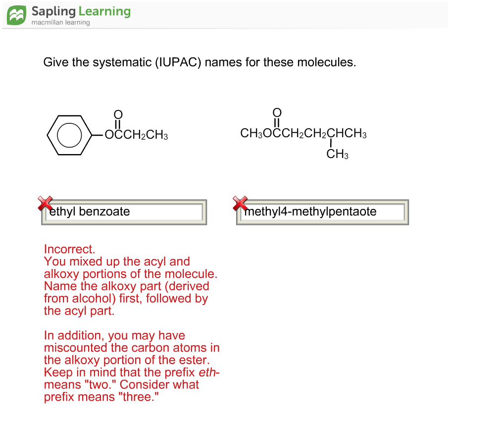 Sapling Learning macmillan learning Give the systematic (IUPAC) names for these molecules. OCCH2CH3 CH3OCCH2CH2CHCH3 CH3 thvl benzoate ethyl4-methylpentaote Incorrect. You mixed up the acyl and alkoxy portions of the molecule Name the alkoxy part (derived from alcohol) first, followed by the acyl part. In addition, you may have miscounted the carbon atoms in the alkoxy portion of the ester Keep in mind that the prefix eth- means two. Consider what prefix means three.