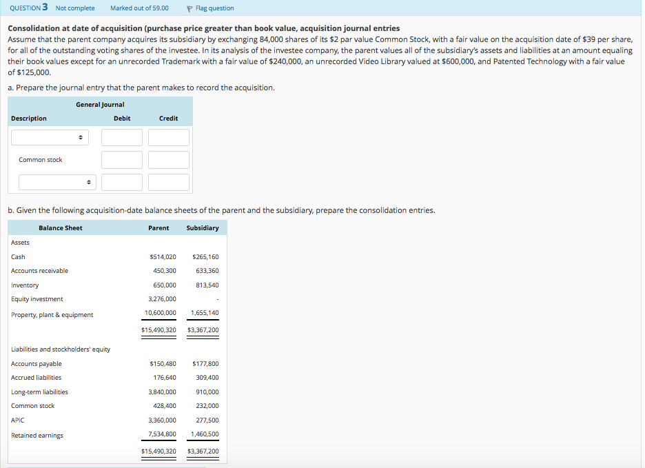 QUESTION 3 Not complete Marked out of 59.00 P Flag question Consolidation at date of acquisition (purchase price greater than book value, acquisition journal entries Assume that the parent company acquires its subsidiary by exchanging 84,000 shares of its $2 par value Common Stock, with a fair value on the acquisition date of $39 per share, for all of the outstanding voting shares of the investee. In its analysis of the investee company, the parent values all of the subsidiarys assets and liabilities at an amount equaling their book values except for an unrecorded Trademark with a fair value of $240,000, an unrecorded Video Library valued at $600,000, and Patented Technology with a fair value of $125,000. a. Prepare the journal entry that the parent makes to record the acquisition. General Journal Description Debit Credit Common stock b. Given the following acquisition-date balance sheets of the parent and the subsidiary, prepare the consolidation entries. Balance Sheet Parent Subsidiary Assets Cash Accounts receivable Inventory Equity investment Property, plant & equipment 450,300 650,000 3,276,000 $514,020 $265,160 633,360 813,540 10,600,000 1655,140 $15,490,320 3,367,200 Liabilities and stockholders equity Accounts payable Accrued liabilities Long-term liabilities Common stock APIC Retained earnings $150,480 $177,800 309,400 910,000 428,400 232,000 277,500 7,534,800 1,460,500 $15,490,320 3,367,200 176,640 3,840,000 3,360,000