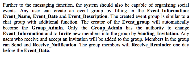 Further to the messaging function, the system should also be capable of organising social events. Any user can create an event group by filling in the Event_Information: Event_Name, Event Date and Event _Description. The created event group is similar to a chat group with additional function. The creator of the Event_group will automatically become the Group_Admin. Only the Group_Admin has the authority to change Event_Information and to Invite new members into the group by Sending Invitation. Any users who receive and accept an invitation will be added to the group. Members in the group can Send and Receive_Notification. The group members will Receive Reminder one day before the EventDate