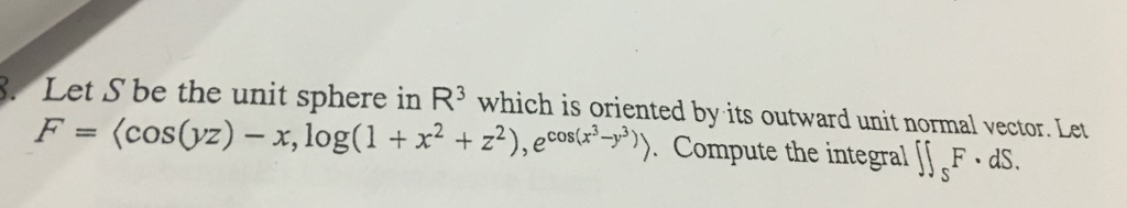 Let S be the unit sphere in R3 which is oriented by its outward unit normal vector. Le .F = (cos0z)- . x, log(1 + x2 + .2), eco (x, 3)). Compute the integral || F-dS