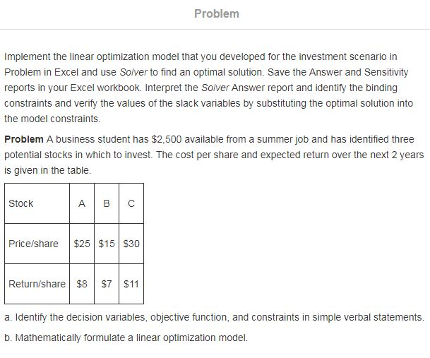 Problem Implement the linear optimization model that you developed for the investment scenario in Problem in Excel and use Solver to find an optimal solution. Save the Answer and Sensitivity reports in your Excel workbook. Interpret the Solver Answer report and identify the binding constraints and verify the values of the slack variables by substituting the optimal solution into the model constraints. Problem A business student has $2,500 available from a summer job and has identified three potential stocks in which to invest. The cost per share and expected return over the next 2 years is given in the table. Stock A BC Price/share $25 $15 $30 Return/share $8 $7 $11 a. Identify the decision variables, objective function, and constraints in simple verbal statements. b. Mathematically formulate a linear optimization model.