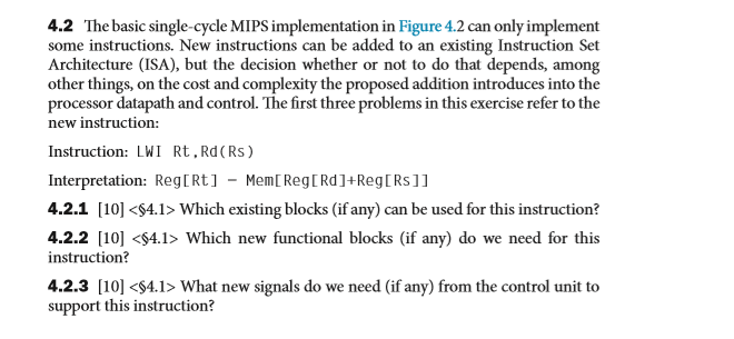 4.2 The basic single-cycle MIPS implementation in Figure 4.2 can only implement some instructions. New instructions can be added to an existing Instruction Set Architecture (ISA), but the decision whether or not to do that depends, among other things, on the cost and complexity the proposed addition introduces into the processor datapath and control. The first three problems in this exercise refer to the new instruction: Instruction: LWI Rt. Rd (Rs) Interpretation: RegRt1 - MemReg[Rd]+RegtRs11 4.2.1 [10] <S4.1> Which existing blocks (if any) can be used for this instruction? 4.2.2 [10] <$4.1> Which new functional blocks (if any) do we need for this instruction? 4.2.3 [10] <4.1> What new signals do we need (if any) from the control unit to support this instruction?