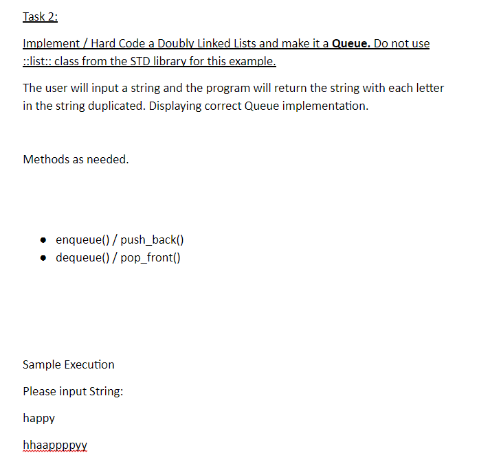 Implement / Hard Code a Doubly Linked Lists and make it a Queue. Do not use The user will input a string and the program will return the string with each letter in the string duplicated. Displaying correct Queue implementation. Methods as needed enqueue()/ push_back() dequeue()/ pop_front( Sample Execution Please input String happy hhaappppyy