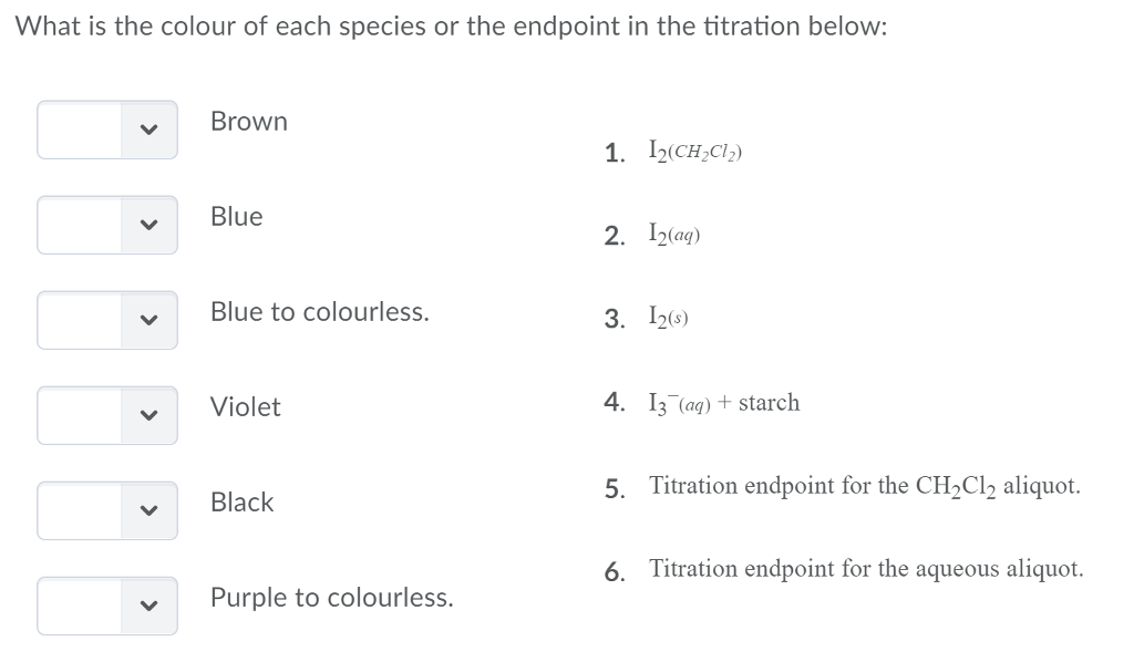 What is the colour of each species or the endpoint in the titration below: Brown 1. 12(CH,Cl) 2. I2tag) 3. 126) 4. 13 (ag) + starch 5. Titration endpoint for the CH2Cl2 aliquot. 6. Titration endpoint for the aqueous aliquot. Blue Blue to colourless. Violet Black Purple to colourless.