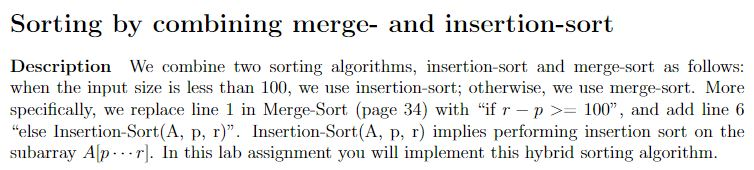 Sorting by combining merge- and insertion-sort Description We combine two sorting algorithms, insertion-sort and merge-sort as follows: when the input size is less than 100, we use insertion-sort; otherwise, we use merge-sort. More specifically, we replace line 1 in Merge-Sort (page 34) with If r-p >= 100, and add line 6 else Insertion-Sort(A, p, r). Insertion-Sort(A, p, r) implies performing insertion sort on the subarray Alpr. In this lab assignment you will implement this hybrid sorting algorithm.