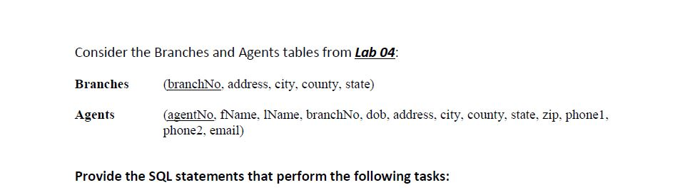 Consider the Branches and Agents tables from Lab 04 Branches banchNo, address, city, county, state) Agents (agentNo, fName, IName, branchNo, dob, address, city, county, state, zip, phone, phone2, email) Provide the SQL statements that perform the following tasks: