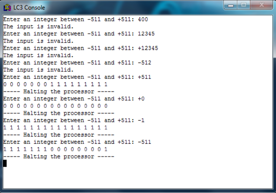 LC3 Console nter an integer between-511 and +511: 400 The input is invalid nter an integer between-511 and +511: 12345 input is invalid. input is invalid. input is invalid nter an integer between-511 and +511: +12345 er an integer between -511 and +511:-512 nter an integer between -511 and +511: +511 0 0 Halting the processor 2 nter an integer between -511 and +511:+0 Halting the processor nter an integer between -511 and +511: -1 2 Halting the processor nter an integer between -511 and +511: -511 1111111 0 0 0 0000 0 1 Halting the processor