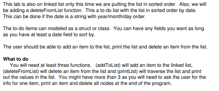 This lab is also on linked list only this time we are putting the list in sorted order. Also, we will be adding a deleteFromList function. This a to-do list with the list in sorted order by date. This can be done if the date is a string with year/month/day order. The to-do items can modeled as a struct or class. You can have any fields you want as long as you have at least a date field to sort by. What to do You will need at least three functions. (addToList) will add an item to the linked list, (deleteFromList) will delete an item from the list and (printList) will traverse the list and print out the values in the list. You might have more than 3 as you will need to ask the user for the info for one item, print an item and delete all nodes at the end of the program.
