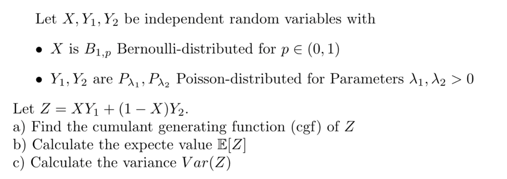 Let X, Yi, Y2 be independent random variables with . X is Bi,p Bernoulli-distributed for pE (0,1) · y,,Y2 are Bi , PA2 Poisson-distributed for Parameters ?1, ?2 > 0 Let Z = Xy, + (1-X%. a) Find the cumulant generating function (cgf) of Z b) Calculate the expecte value E[Z c) Calculate the variance Var(Z)