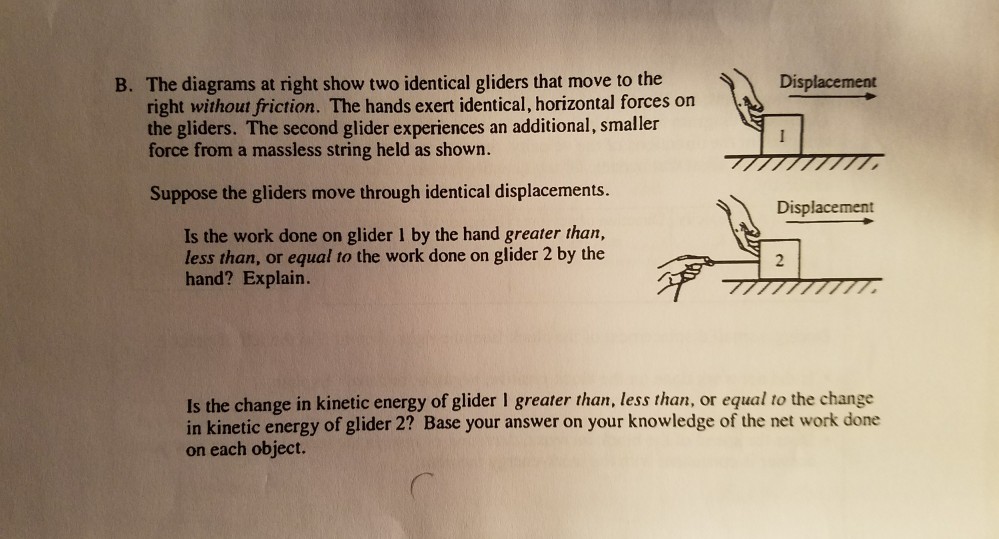 B. The diagrams at right show two identical gliders that move to the Displacement right without friction. The hands exert identical, horizontal forces on the gliders. The second glider experiences an additional, smaller force from a massless string held as shown. Suppose the gliders move through identical displacements. Displacement Is the work done on glider I by the hand greater than, less than, or equal to the work done on glider 2 by the hand? Explain. 2 Is the change in kinetic energy of glider I greater than, less than, or equal to the change in kinetic energy of glider 2? Base your answer on your knowledge of the net work done on each object.