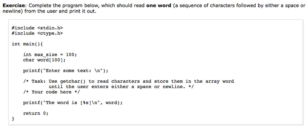 Exercise: Complete the program below, which should read one word (a sequence of characters followed by either a space or newline) from the user and print it out. #include #include <stdio.h> <ctype.h> int main(O int maxsize = 100; - char word[1001; printf( Enter some text: In); /*Task: Use getchar) to read characters and store them in the array word *Your code here / printf (The word is [%s]n, word); return 0; until the user enters either a space or newline. */
