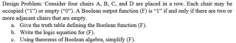 Design Problem: Consider four chairs A, B, C, and D are placed in a row. Each chair may be occupied (1) or empty (O). A Boolean output function (F) is 1 if and only if there are two or more adjacent chairs that are empty a. Give the truth table defining the Boolean function (F) b. Write the logic equation for (F) c. Us ing theorems of Boolean algebra, simplify (F).