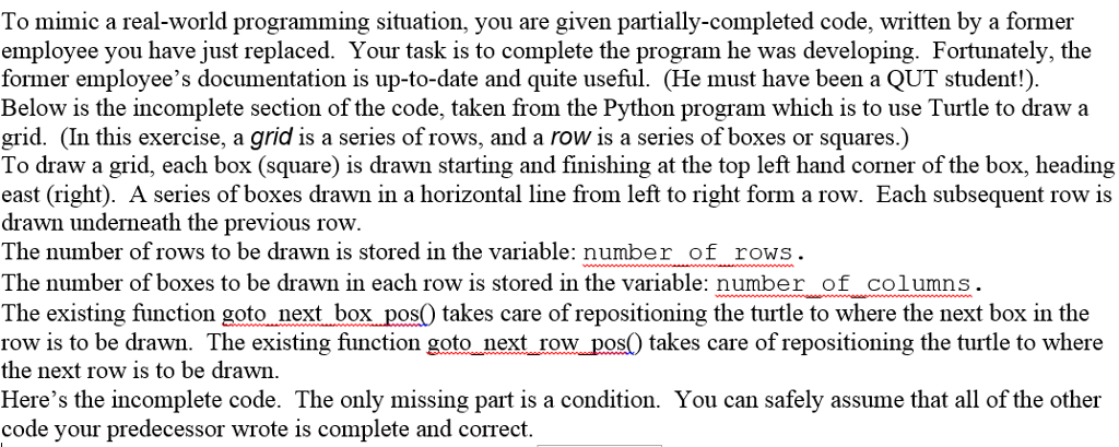 To mimic a real-world programming situation, you are given partially-completed code, written by a former employee you have just replaced. Your task is to complete the program he was developing. Fortunately, the former employees documentation is up-to-date and quite useful. (He must have been a QUT student!). Below is the incomplete section of the code, taken from the Python program which is to use Turtle to draw a grid. (In this exercise, a grid is a series of rows, and a row is a series of boxes or squares.) To draw a grid, each box (square) is drawn starting and finishing at the top left hand corner of the box, heading east (right). A series of boxes drawn in a horizontal line from left to right form a row. Each subsequent row is drawn underneath the previous row The number of rows to be drawn is stored in the variable: number of rows The number of boxes to be drawn in each row is stored in the variable: number of columns The existing function goto next box pos0 es care of repositioning the turtle to where the next box in the row is to be drawn. The existing function goto next row pos0 takes care of repositioning the turtle to where the next row is to be drawn Heres the incomplete code. The only missing part is a condition. You can safely assume that all of the other code your predecessor wrote is complete and correct.