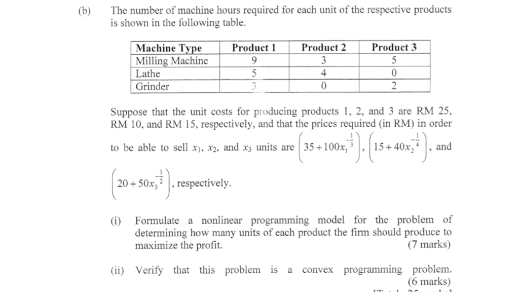 The number of machine hours required for each unit of the respective products is shown in the following table. (b) Product 2 Product 3 Machine Type Milling Machine Lathe Grinder Product 1 0 Suppose that the unit costs for producing products 1, 2, and 3 are RM 25, RM 10, and RM 15, respectively, and that the prices required (in RM) in order to be able to sell xi, x2, and X3 units are | 35+100x13·1 15+40x, | . and 20+50x2, respectively. Formulate a nonlinear programming model for the problem of determining how many units of each product the firm should produce to (7 marks) (i) maximize the profit. (ii) Verify that this problem is a convex programming problem (6 marks)