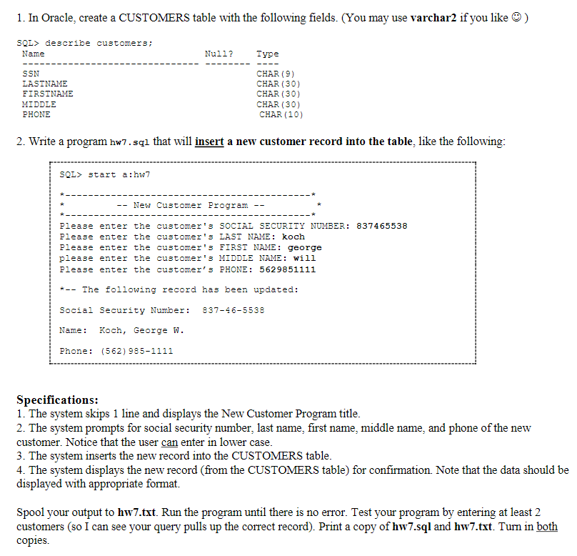 1. In Oracle, create a CUSTOMERS table with the following fields. (You may use varchar2 if you like ) SQL> describe customers Name Null? Type SSN LASTNAME FIRSTNME MIDDLE PHONE CHAR (9) CHAR (30) CHAR (30) CHAR (30) CHAR (10) 2. Write a program hw7.sql that will insert a new customer record into the table, like the following SQL> start a :hw7 -- New Customer Program -- Please enter the customer3 SOCIAL SECURITY NUMBER: 837465538 Please enter the customer3 LAST NAME koch Please enter the customers FIRST NAME: george please enter the customer 3 MIDDLE NAME: will Please enter the customer s PHONE: 5629851111 *- The following record has been updated: Social Security Number: 837-46-5538 Name Koch, George W. Phone: (562) 985-1111 Specifications: 1. The system skips 1 line and displays the New Customer Program title 2. The system prompts for social security number, last name, first name, middle name, and phone of the new customer. Notice that the user can enter in lower case 3. The system inserts the new record into the CUSTOMERS table 4. The system displays the new record (from the CUSTOMERS table) for confirmation Note that the data should be displayed with appropriate format Spool your output to hw7.txt. Run the program until there is no error. Test your program by entering at least 2 customers (so I can see your query pulls up the correct record). Print a copy of hw7.sql and hw7.txt. Turn in both copies.
