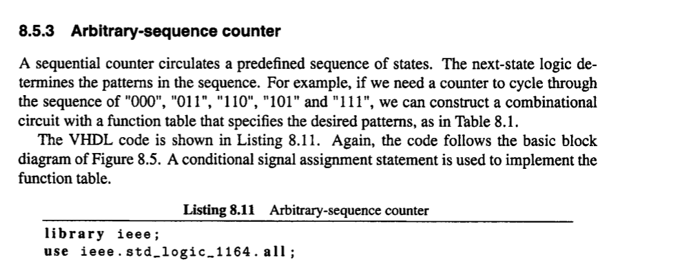 8.5.3 Arbitrary-sequence counter A sequential counter circulates a predefined sequence of states. The next-state logic de termines the patterns in the sequence. For example, if we need a counter to cycle through the sequence of 000, 011, 110, 101 and 111, we can construct a combinational circuit with a function table that specifies the desired patterns, as in Table 8.1. The VHDL code is shown in Listing 8.11. Again, the code follows the basic block diagram of Figure 8.5. A conditional signal assignment statement is used to implement the function table. Listing 8.11 Arbitrary-sequence counter library ieee; use ieee. std_logic.1164. all;