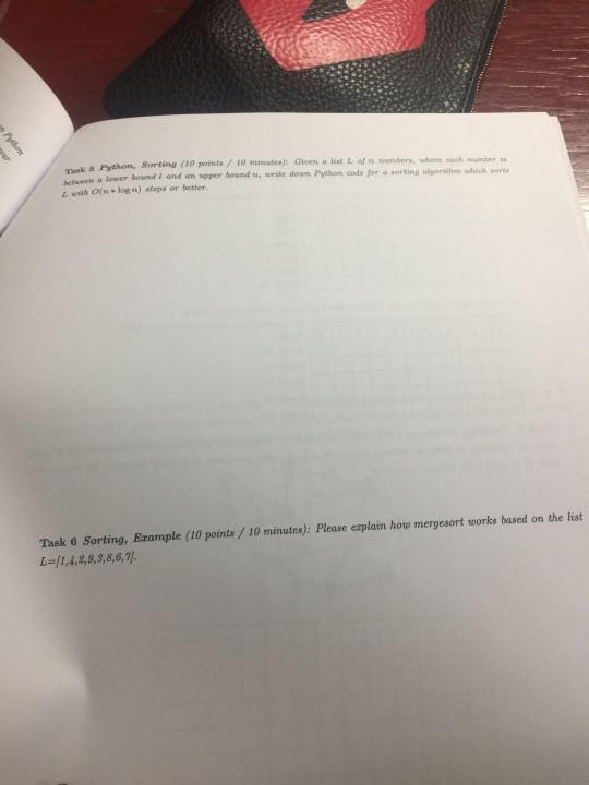 between a lower bound I and an upper bound u, urste doun Python code for a L with Ofrn log n) steps or better. Sorting (10 points/ 10 manutes): Given a list L of n numbers, swhere esch number sa sorting algorithm which ort Task 6 Sorting, Example (10 points/10 minutes): Please explain how mergesort works based on the list し={1,4,2,9,3,8,6,7}