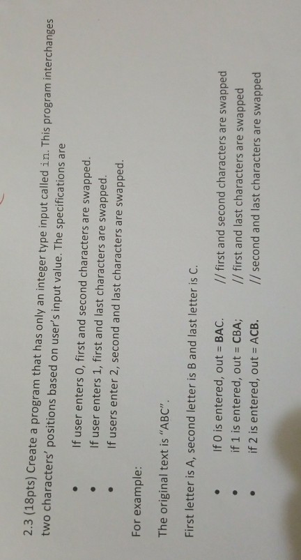 2.3 (18pts) Create a program that has only an integer type input called in. This program interchanges two characters positions based on users input value. The specifications are If user enters 0, first and second characters are swapped. .If user enters 1, first and last characters are swapped. If users enter 2, second and last characters are swapped. For example: The original text is ABC First letter is A, second letter is B and last letter is C. If O is entered, out - BAC. if l is entered, out = CBA; //first and second characters are swapped // first and last characters are swapped .if 2 is entered, out ACB. /second and last characters are swapped