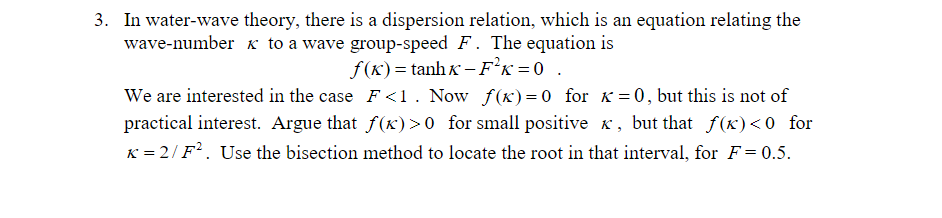 In water-wave theory, there is a dispersion relation, which is an equation relating the wave-number 3. to a wave group-speed F. The equation is we are interested in the case F < . Now f(K)-0 for K = 0, but this is not of practical interest. Argue that f(x)>0 for small positive x, but that f(x)<0 for x = 2/F2 . Use the bisection method to locate the root in that interval, for F-05