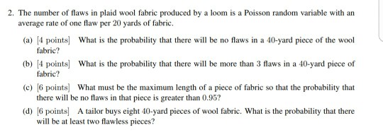 2. The number of flaws in plaid wool fabric produced by a loom is a Poisson random variable with an (a) 4 points What is the probability that there will be no flaws in a 40-yard piece of the wool b) 4 points What is the probability that there will be more than 3 flaws in a 40-yard piece of (c) 6 points What must be the maximum length of a piece of fabric so that the probability that (d) [6 points A tailor buys eight 40-yard pieces of wool fabric. What is the probability that there average rate of one flaw per 20 yards of fabric. fabric? fabric? there will be no flaws in that piece is greater than 0.95? will be at least two flawless pieces?