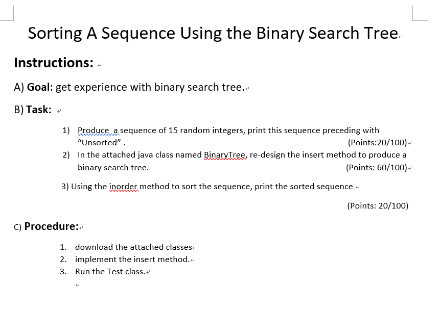 Sorting A Sequence Using the Binary Search Tree. Instructions: A) Goal: get experience with binary search tree. B) Task: 1) Produce a sequence of 15 random integers, print this sequence preceding with (Points:20/100) Unsorted In the attached java class named BinarvTree, re-design the insert method to produce a binary search tree. 2) (Points: 60/100) 3) Using the inorder method to sort the sequence, print the sorted sequence (Points: 20/100) c) Procedure: the attached classes 1. download 2. implement the insert method. 3. Run the Test class.