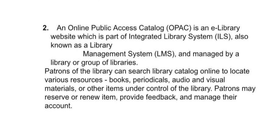 2. An Online Public Access Catalog (OPAC) is an e-Library website which is part of Integrated Library System (ILS), also known as a Library Management System (LMS), and managed by a library or group of libraries. Patrons of the library can search library catalog online to locate various resources books, periodicals, audio and visual materials, or other items under control of the library. Patrons may reserve or renew item, provide feedback, and manage their account.
