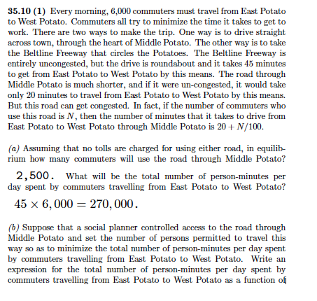 35.10 (1) every morning, 6,000 commuters must travel from east potato to west potato. commuters all try to minimize the time it takes to get to work. there are two ways to make the trip. one way is to drive straight across town, through the heart of middle potato. the other way is to take the beltline freeway that circles the potatoes. the beltline freeway is entirely uncongested, but the drive is roundabout and it takes 45 minutes to get from east potato to west potato by this means. the road through middle potato is much shorter, and if it were un-congested, it would take only 20 minutes to travel from east potato to west potato by this means. but this road can get congested. in fact, if the number of commuters who use this road is n, then the number of minutes that it takes to drive from east potato to west potato through middle potato is 20+ n/100 (a) assuming that no tolls are charged for using either road, in equilib- rium how many commuters will use the road through middle potato? 2,500. what will be the total number of person-minutes per day spent by commuters travelling from east potato to west potato? 45 x 6,000 -270,000 (b) suppose that a social planner controlled access to the road through middle potato and set the number of persons permitted to travel this way so as to minimize the total number of person-minutes per day spent by commuters travelling from east potato to west potato. write an expression for the total number of person-minutes per day spent by commuters travelling from east potato to west potato as a function of