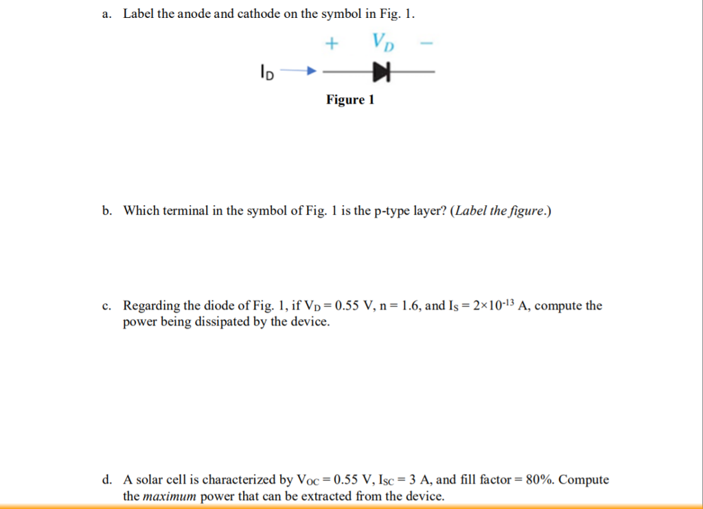 a. Label the anode and cathode on the symbol in Fig. Figure 1 b. Which terminal in the symbol of Fig. is the p-type layer? (Label the figure.) Regarding the diode of Fig. 1, ifVo = 0.55 V, n = 1 .6, and Is = 2x10-13 A, compute the power being dissipated by the device. c. A solar cell is characterized by Voc = 0.55 V, Isc = 3 A, and fill factor = 80%. Compute the maximum power that can be extracted from the device. d.