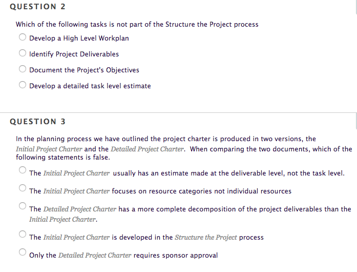 QUESTION 2 Which of the following tasks is not part of the Structure the Project process Develop a High Level Workplan Identify Project Deliverables Document the Projects Objectives Develop a detailed task level estimate QUESTION 3 In the planning process we have outlined the project charter is produced in two versions, the Initial Project Charter and the Detailed Project Charter. When comparing the two documents, which of the following statements is false. The Initial Project Charter usually has an estimate made at the deliverable level, not the task level. The Initial Project Charter focuses on resource categories not individual resources The Detailed Project Charter has a more complete decomposition of the project deliverables than the Initial Project Charter. The Initial Project Charter is developed in the Structure the Project process Only the Detailed Project Charter requires sponsor approval