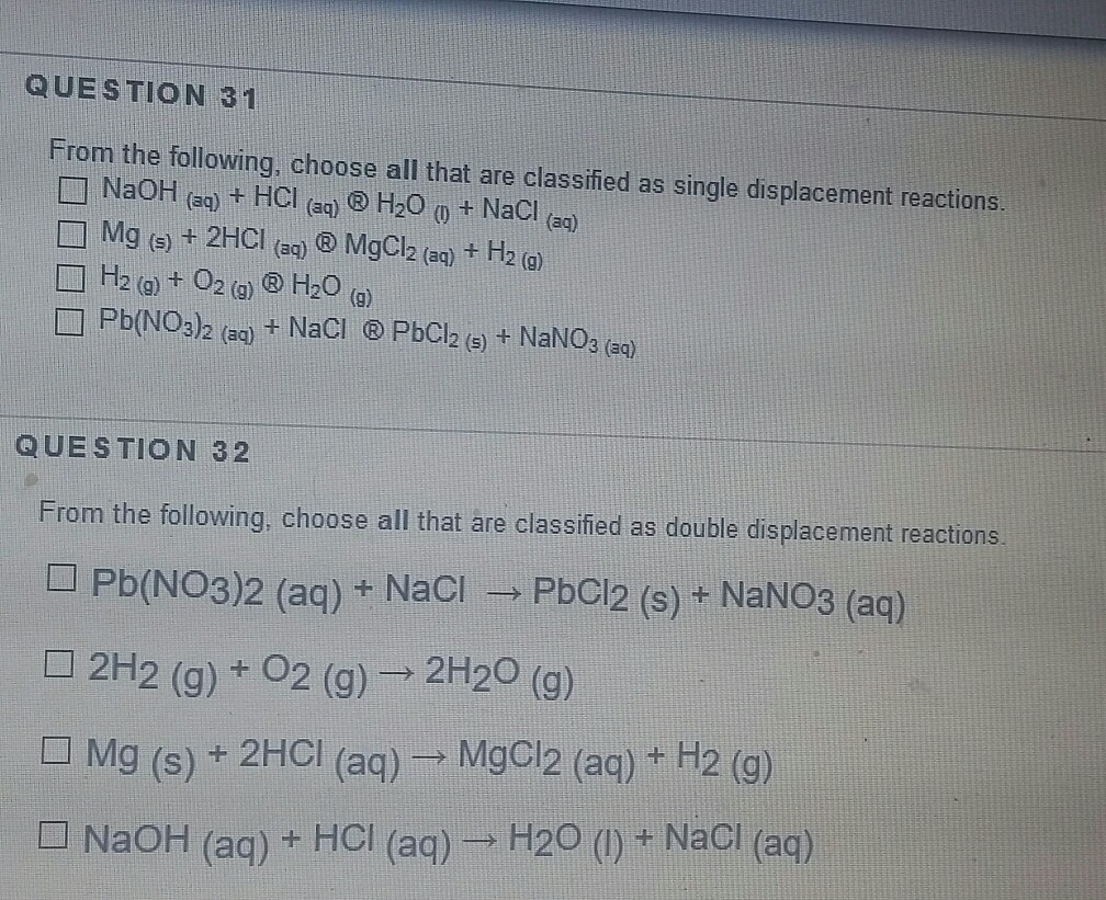 QUESTION 31 From the following, choose all that are classified as single displacement reactions □ NaOH (aq) + HCl (aq) ® H2O (0 + NaCl (aq) □ Mg (s) + 2HCl (aq) ® MgCl2 (aq) + H2 (g) □ H2 (g) + O2 (g) ® H2O (g) □ Pb(NO3)2 (aq) + NaCl ® PbCl2 (s) + NaNOg (aq) QUESTION 32 From the following, choose all that are classified as double displacement reactions □ Pb(NO3)2 (aq) + NaCl-, pbCl2 (s) + NaNO3 (aq) □ 2H2 (g) + O2 (g)→ 2H2O (g) □ Mg (s) + 2HCl (aq) → MgCl2 (aq) + H2 (g) □ NaOH (aq) + HCl (aq) → H2O (l) + NaCl (aq)