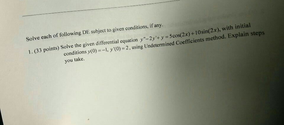 Solve each of following DE subject to given conditions, if any 1. (33 points) Solve the given differential equation y-2y+ y 5cos(2x) +10sin(2x), with conditions )(0)1,y) 2,using Undetermined Coefficients method. Explain steps you take