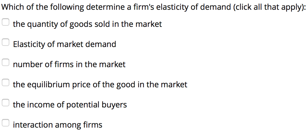 Which of the following determine a firms elasticity of demand (click all that apply) the quantity of goods sold in the market Elasticity of market demand number of firms in the market the equilibrium price of the good in the market the income of potential buyers interaction among firms